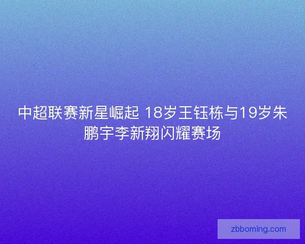 中超联赛新星崛起 18岁王钰栋与19岁朱鹏宇李新翔闪耀赛场